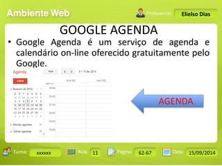 Turma: 2503-B Aula: 10 Pág: 10 a 17 Data: 18-jan-12 
xxxxxx 11 62-67 15/09/2014 
Instrutor: Ricardo Paladini Matos 
Elielso Dias 
GOOGLE AGENDA 
• Google Agenda é um serviço de agenda e 
calendário on-line oferecido gratuitamente pelo 
Google. 
AGENDA 
 