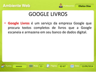 Turma: 2503-B Aula: 10 Pág: 10 a 17 Data: 18-jan-12 
xxxxxx 11 62-67 15/09/2014 
Instrutor: Ricardo Paladini Matos 
Elielso Dias 
GOOGLE LIVROS 
• Google Livros é um serviço da empresa Google que 
procura textos completos de livros que a Google 
escaneia e armazena em seu banco de dados digital. 
 