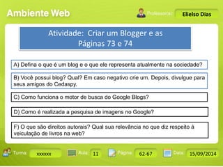 Turma: 2503-B Aula: 10 Pág: 10 a 17 Data: 18-jan-12 
xxxxxx 11 62-67 15/09/2014 
Instrutor: Ricardo Paladini Matos 
Elielso Dias 
Atividade: Criar um Blogger e as 
Páginas 73 e 74 
A) Defina o que é um blog e o que ele representa atualmente na sociedade? 
B) Você possui blog? Qual? Em caso negativo crie um. Depois, divulgue para 
seus amigos do Cedaspy. 
C) Como funciona o motor de busca do Google Blogs? 
D) Como é realizada a pesquisa de imagens no Google? 
F) O que são direitos autorais? Qual sua relevância no que diz respeito à 
veiculação de livros na web? 
 