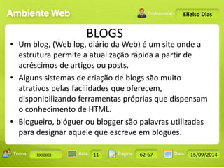 Turma: 2503-B Aula: 10 Pág: 10 a 17 Data: 18-jan-12 
xxxxxx 11 62-67 15/09/2014 
Instrutor: Ricardo Paladini Matos 
Elielso Dias 
BLOGS 
• Um blog, (Web log, diário da Web) é um site onde a 
estrutura permite a atualização rápida a partir de 
acréscimos de artigos ou posts. 
• Alguns sistemas de criação de blogs são muito 
atrativos pelas facilidades que oferecem, 
disponibilizando ferramentas próprias que dispensam 
o conhecimento de HTML. 
• Blogueiro, blóguer ou blogger são palavras utilizadas 
para designar aquele que escreve em blogues. 
 