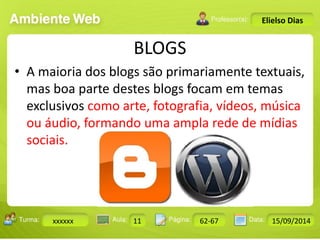 BLOGS 
Turma: 2503-B Aula: 10 Pág: 10 a 17 Data: 18-jan-12 
xxxxxx 11 62-67 15/09/2014 
Instrutor: Ricardo Paladini Matos 
Elielso Dias 
• A maioria dos blogs são primariamente textuais, 
mas boa parte destes blogs focam em temas 
exclusivos como arte, fotografia, vídeos, música 
ou áudio, formando uma ampla rede de mídias 
sociais. 
 