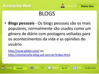 BLOGS 
Turma: 2503-B Aula: 10 Pág: 10 a 17 Data: 18-jan-12 
xxxxxx 11 62-67 15/09/2014 
Instrutor: Ricardo Paladini Matos 
Elielso Dias 
• Blogs pessoais - Os blogs pessoais são os mais 
populares, normalmente são usados como um 
gênero de diário com postagens voltadas para 
os acontecimentos da vida e as opiniões do 
usuário. 
http://xuxa.globo.com/ ou 
http://sheilamello.blog.uol.com.br/index.html. 
 