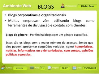 BLOGS 
Turma: 2503-B Aula: 10 Pág: 10 a 17 Data: 18-jan-12 
xxxxxx 11 62-67 15/09/2014 
Instrutor: Ricardo Paladini Matos 
Elielso Dias 
• Blogs corporativos e organizacionais 
• Muitas empresas vêm utilizando blogs como 
ferramentas de divulgação e contato com clientes. 
Blogs de gênero - Por fim há blogs com um gênero específico. 
Estes são os blogs com o maior número de acessos. Sendo que 
eles podem apresentar conteúdos variados, como humorísticos, 
notícias, informativos ou o de variedades, com contos, opiniões 
políticas e poesias. 
 