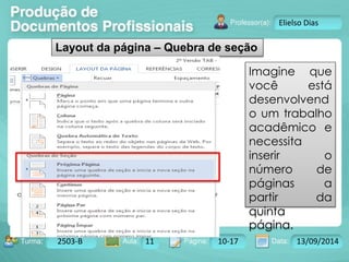 Turma: 2503-B Aula: 10 Pág: 10 a 17 Data: 18-jan-12 
2503-B 11 10-17 13/09/2014 
Instrutor: Ricardo Paladini Matos 
Elielso Dias 
Layout da página – Quebra de seção 
Imagine que 
você está 
desenvolvend 
o um trabalho 
acadêmico e 
necessita 
inserir o 
número de 
páginas a 
partir da 
quinta 
página. 
 