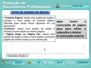 Turma: 2503-B Aula: 10 Pág: 10 a 17 Data: 18-jan-12 
2503-B 11 10-17 13/09/2014 
Instrutor: Ricardo Paladini Matos 
Elielso Dias 
Após inserir a 
numeração de página 
peça para editar o 
cabeçalho e deletar 
A numeração anterior 
TIPOS DE QUEBRA DE SEÇÃO 
• Próxima Página: insere uma quebra de seção e 
começa a nova seção na próxima página. 
Utilizada para iniciar novos capítulos em um 
documento. 
•Contínua: insere uma quebra de seção e 
começa a nova seção na mesma página. 
• Página Ímpar ou Página Par: insere uma 
quebra de seção e inicia a nova seção na próxima 
página de número ímpar ou de número par. 
 