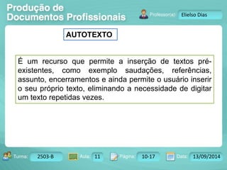 AUTOTEXTO 
Turma: 2503-B Aula: 10 Pág: 10 a 17 Data: 18-jan-12 
2503-B 11 10-17 13/09/2014 
Instrutor: Ricardo Paladini Matos 
Elielso Dias 
É um recurso que permite a inserção de textos pré-existentes, 
como exemplo saudações, referências, 
assunto, encerramentos e ainda permite o usuário inserir 
o seu próprio texto, eliminando a necessidade de digitar 
um texto repetidas vezes. 
 