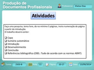 Turma: 2503-B Aula: 10 Pág: 10 a 17 Data: 18-jan-12 
2503-B 11 10-17 13/09/2014 
Instrutor: Ricardo Paladini Matos 
Elielso Dias 
Faça uma pesquisa, tema livre, de no mínimo 5 páginas, insira numeração de página 
a partir da introdução. 
O trabalho deverá conter: 
 Capa 
 Sumário automático 
 Introdução 
 Desenvolvimento 
 Conclusão 
 Referências bibliográfica (OBS.: Tudo de acordo com as normas ABNT) 
