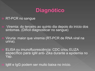  RT-PCR no sangue
 Viremia: do terceiro ao quinto dia depois do início dos
sintomas. (Difícil diagnosticar no sangue)
 Viruria: maior que viremia (RT-PCR de RNA viral na
urina).
 ELISA ou imunofluorescência: CDC criou ELIZA
específico para IgM anti- Zika durante a epidemia no
Yap.
 IgM e IgG podem ser muito baixa no início.
 