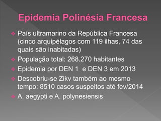  País ultramarino da República Francesa
(cinco arquipélagos com 119 ilhas, 74 das
quais são inabitadas)
 População total: 268.270 habitantes
 Epidemia por DEN 1 e DEN 3 em 2013
 Descobriu-se Zikv também ao mesmo
tempo: 8510 casos suspeitos até fev/2014
 A. aegypti e A. polynesiensis
 