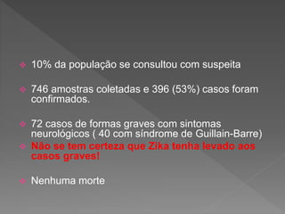  10% da população se consultou com suspeita
 746 amostras coletadas e 396 (53%) casos foram
confirmados.
 72 casos de formas graves com sintomas
neurológicos ( 40 com síndrome de Guillain-Barre)
 Não se tem certeza que Zika tenha levado aos
casos graves!
 Nenhuma morte
 
