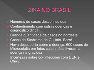  Números de casos desconhecidos
 Confundimento com outras doenças e
diagnóstico difícil
 Grande quantidade de casos no nordeste
 Casos de Síndrome de Guillain- Barré
 Nova descoberta sobre a doença: 600 casos de
Microcefalia em fetos cujas mães tiveram a
doença na gravidez
 Incertezas sobre co- infecções com DEN e
Chikv.
 