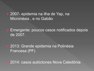  2007- epidemia na ilha de Yap, na
Micronésia , e no Gabão
 Emergente: poucos casos notificados depois
de 2007.
 2013: Grande epidemia na Polinésia
Francesa (PF)
 2014: casos autóctones Nova Caledônia
 