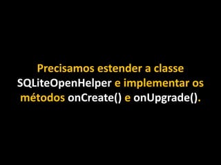 Precisamos estender a classe
SQLiteOpenHelper e implementar os
métodos onCreate() e onUpgrade().
 