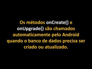 Os métodos onCreate() e
onUpgrade() são chamados
automaticamente pelo Android
quando o banco de dados precisa ser
criado ou atualizado.
 