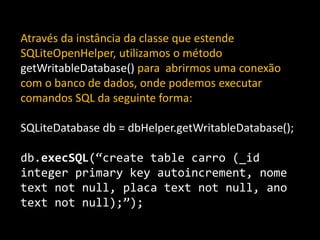 Através da instância da classe que estende
SQLiteOpenHelper, utilizamos o método
getWritableDatabase() para abrirmos uma conexão
com o banco de dados, onde podemos executar
comandos SQL da seguinte forma:
SQLiteDatabase db = dbHelper.getWritableDatabase();
db.execSQL(“create table carro (_id
integer primary key autoincrement, nome
text not null, placa text not null, ano
text not null);”);
 