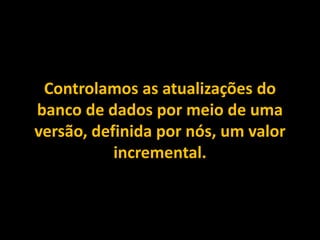 Controlamos as atualizações do
banco de dados por meio de uma
versão, definida por nós, um valor
incremental.
 