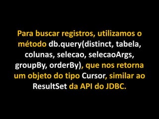 Para buscar registros, utilizamos o
método db.query(distinct, tabela,
colunas, selecao, selecaoArgs,
groupBy, orderBy), que nos retorna
um objeto do tipo Cursor, similar ao
ResultSet da API do JDBC.
 