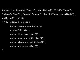 Cursor c = db.query(“carro”, new String[] {“_id”, “nome”,
“placa”, “ano”}, “nome=?”, new String[] {“nome consultado”},
null, null, null);
if (c.getCount() > 0) {
Carro carro = new Carro();
c.moveToFirst();
carro.id = c.getLong(0);
carro.nome = c.getString(1);
carro.placa = c.getString(2);
carro.ano = c.getInt(3);
}
 