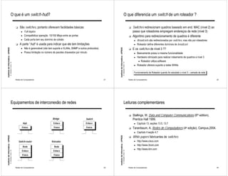 O que é um switch-hub?                                                                                                                               O que diferencia um switch de um roteador ?

                                                             !    São switches, portanto oferecem facilidades básicas:                                                                                            !   Switches redirecionam quadros baseado em end. MAC (nível 2) ao
                                                                   ●    Full-duplex                                                                                                                                   passo que roteadores empregam endereços de rede (nível 3)
                                                                   ●    Compatibiliza operação 10/100 Mbps entre as portas                                                                                        !   Algoritmo para redirecionamento de quadros é diferente
                                                                   ●    Cada porta tem seu domínio de colisão                                                                                                           ●   Broadcasts são redirecionados por switches, mas não por roteadores
                                                             !    A parte “hub” é usada para indicar que ele tem limitações                                                                                             ●   Roteador define diferentes domínios de broadcast
                                                                   ●    Não é gerenciável (não tem suporte a VLANs, SNMP e outros protocolos)                                                                         E os switches de nível 3 ??
Instituto de Informática - UFRGS




                                                                                                                                                     Instituto de Informática - UFRGS
                                                                                                                                                                                                                  !
                                                                   ●    Possui limitação no número de pacotes chaveados por minuto                                                                                      ●   Basicamente possui a mesma funcionalidade
                                                                                                                                                                                                                        ●   Hardware otimizado para realizar roteamento de quadros a nível 3
                                                                                                                                                                                                                             ● Roteador utiliza software
                                   A. Carissimi -9-avr.-10




                                                                                                                                                                                        A. Carissimi -9-avr.-10
                                                                                                                                                                                                                        ●   Roteador oferece suporte a redes WANs

                                                                                                                                                                                                                        Funcionamento de Roteador quando for estudado o nível 3 – camada de rede

                                                             Redes de Computadores                                                              21                                                                Redes de Computadores                                                            22




                                       Equipamentos de interconexão de redes                                                                                                                Leituras complementares

                                                                                                                                                                                                                  !   Stallings, W. Data and Computer Communications (6th edition),
                                                                                                  Bridge                         Switch                                                                               Prentice Hall 1999.
                                                                       Hub                         Enlace                        Enlace                                                                                 ●   Capítulo 13, seções 13.5, 13.7
                                                                    Físico                         Físico                        Físico                                                                           !   Tanenbaum, A. Redes de Computadores (4a edição), Campus,2004.
                                                                                                                                                                                                                        ●   Capítulo 4 seção 4.7
                                                                                                                                                                                                                      White papers fabricantes de switches
Instituto de Informática - UFRGS




                                                                                                                                                     Instituto de Informática - UFRGS




                                                                                                                                                                                                                  !

                                                                 Switch-router                   Roteador                                                                                                               ●   http://www.cisco.com
                                                                                                                                                                                                                        ●   http://www.3com.com
                                                                       Rede                        Rede
                                                                                                                                                                                                                        ●   http://www.ibm.com
                                                                    Enlace                         Enlace
                                   A. Carissimi -9-avr.-10




                                                                                                                                                                                        A. Carissimi -9-avr.-10




                                                                    Físico                         Físico



                                                             Redes de Computadores                                                              23                                                                Redes de Computadores                                                            24
 