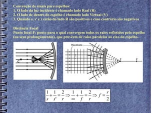 Convenção de sinais para espelhos:
1. O lado da luz incidente é chamado lado Real (R)
2. O lado de dentro do espelho é chamado lado Virtual (V)
3. Quando s, s' e r estão do lado R são positivos e caso contrário são negativos

Distância Focal
Ponto focal F: ponto para o qual convergem todos os raios refletidos pelo espelho
(ou seus prolongamentos), que provêem de raios paralelos ao eixo do espelho.



                                       2
                                       r




                     1 1 2  1 1 2     r
                      + = ⇒ + = ⇒ f =
                     s s' r ∞ f r     2
 