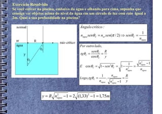 Exercício Resolvido
Se você estiver na piscina, embaixo da água e olhando para cima, suponha que
consiga ver objetos acima do nível da água em um círculo de luz com raio igual a
2m. Qual a sua profundidade na piscina?

                                        Ângulo crítico :
                                                                                                  1
                                        nágua senθ C = nar sen(π / 2) ⇒ senθ C =
                                                                                                nágua
                                        Por outro lado,
                                                senθ C R
                                        tgθ C =        =
                                                cos θ C y

                                                                                        1       nágua − 1
                                                                                                 2

                                        E cos θ C = 1 − sen 2θ C = 1 −              2
                                                                                            =
                                                                                    n
                                                                                    água        nágua
                                                         1          nágua           R
                                        Logo, tgθ C =           .               =
                                                        nágua       nágua − 1
                                                                     2              y



                 y = R nágua − 1 = 2 (1,33) 2 − 1 = 1,75m
                        2
 
