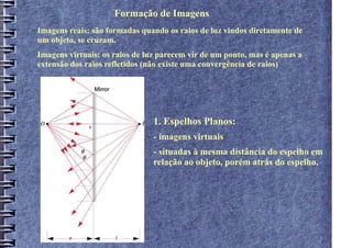 Formação de Imagens
Imagens reais: são formadas quando os raios de luz vindos diretamente de
um objeto, se cruzam.
Imagens virtuais: os raios de luz parecem vir de um ponto, mas é apenas a
extensão dos raios refletidos (não existe uma convergência de raios)




                                1. Espelhos Planos:
                                - imagens virtuais
                                - situadas à mesma distância do espelho em
                                relação ao objeto, porém atrás do espelho.
 