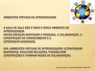 AMBIENTES VIRTUAIS DE APRENDIZAGEM:
A SALA DE AULA NÃO É MAIS O ÚNICO AMBIENTE DE
APRENDIZAGEM.
NOVOS ESPAÇOS ENFATIZAM A PESQUISA, A COLABORAÇÃO, A
CONSTRUÇÃO DO CONHECIMENTO E A
INTERDISCIPLINARIDADE.

AVA- AMBIENTES VIRTUAIS DE APRENDIZAGEM: ULTRAPASSAM
BARREIRAS, FACILITAM RELAÇÕES, POSSIBILITAM
CONSTRUÇÕES E FORMAM REDES DE COLABORAÇÃO.

www.abed.org,br/congresso2008/apr/TC059.PPT

 