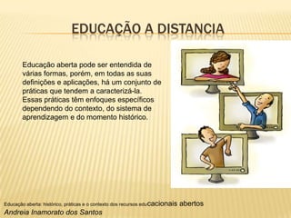 EDUCAÇÃO A DISTANCIA
Educação aberta pode ser entendida de
várias formas, porém, em todas as suas
definições e aplicações, há um conjunto de
práticas que tendem a caracterizá-la.
Essas práticas têm enfoques específicos
dependendo do contexto, do sistema de
aprendizagem e do momento histórico.

Educação aberta: histórico, práticas e o contexto dos recursos edu cacionais

Andreia Inamorato dos Santos

abertos

 