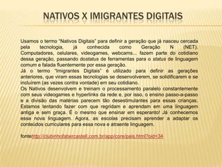 NATIVOS X IMIGRANTES DIGITAIS
Usamos o termo “Nativos Digitais” para definir a geração que já nasceu cercada
pela
tecnologia,
já
conhecida
como
Geração
N
(NET).
Computadores, celulares, videogames, webcams... fazem parte do cotidiano
dessa geração, passando dostatus de ferramentas para o status de linguagem
comum e falada fluentemente por essa geração.
Já o termo “Imigrantes Digitais” é utilizado para definir as gerações
anteriores, que viram essas tecnologias se desenvolverem, se solidificarem e se
incluírem (as vezes contra vontade) em seu cotidiano.
Os Nativos desenvolvem e treinam o processamento paralelo constantemente
com seus videogames e hyperlinks da rede e, por isso, o ensino passo-a-passo
e a divisão das matérias parecem tão desestimulantes para essas crianças.
Estamos tentando fazer com que regridam e aprendam em uma linguagem
antiga e sem graça. É o mesmo que ensinar em esperanto! Já conhecemos
essa nova linguagem. Agora, as escolas precisam aprender a adaptar os
conteúdos curriculares para essa nova e atraente linguagem.
fontehttp://clubinhofabercastell.com.br/app/core/pais.html?oid=34

 