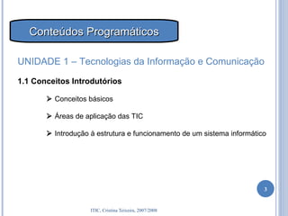 Conteúdos Programáticos UNIDADE 1 – Tecnologias da Informação e Comunicação 1.1 Conceitos Introdutórios    Conceitos básicos    Áreas de aplicação das TIC    Introdução à estrutura e funcionamento de um sistema informático 