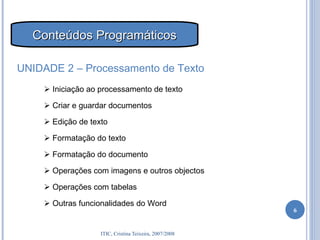    Iniciação ao processamento de texto    Criar e guardar documentos    Edição de texto    Formatação do texto    Formatação do documento    Operações com imagens e outros objectos    Operações com tabelas    Outras funcionalidades do Word UNIDADE 2 – Processamento de Texto Conteúdos Programáticos 