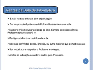 Entrar na sala de aula, com organização.    Ser responsável pelo material Informático existente na sala. Manter o mesmo lugar ao longo do ano. Sempre que necessário a Professora poderá alterá-lo. Desligar o telemóvel no início da aula. Não são permitidos bonés, phones, ou outro material que perturbe a aula. Ser respeitado e respeitar o Professor e colegas. Acatar as indicações e ordens dadas pelo Professor. Regras da Sala de Informática 