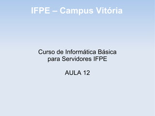 IFPE – Campus Vitória



 Curso de Informática Básica
    para Servidores IFPE

          AULA 12
 