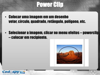• Colocar uma imagem em um desenho
vetor, círculo, quadrado, retângulo, polígono, etc.
• Selecionar a imagem, clicar no menu efeitos – powerclip
– colocar em recipiente.
 