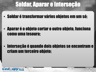 • Soldar é transformar vários objetos em um só;
• Aparar é o objeto cortar o outro objeto, funciona
como uma tesoura;
• Interseção é quando dois objetos se encontram e
criam um terceiro objeto;
 