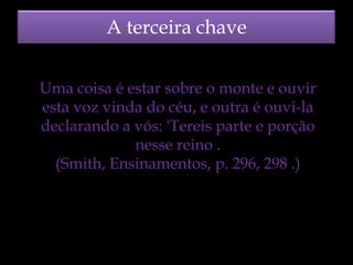 A terceira chave
Uma coisa é estar sobre o monte e ouvir
esta voz vinda do céu, e outra é ouvi-la
declarando a vós: 'Tereis parte e porção
nesse reino .
(Smith, Ensinamentos, p. 296, 298 .)

 