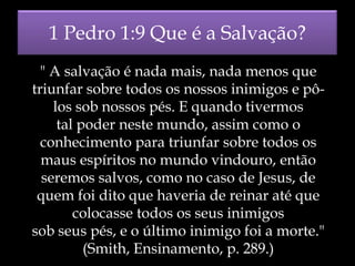 1 Pedro 1:9 Que é a Salvação?
" A salvação é nada mais, nada menos que
triunfar sobre todos os nossos inimigos e pôlos sob nossos pés. E quando tivermos
tal poder neste mundo, assim como o
conhecimento para triunfar sobre todos os
maus espíritos no mundo vindouro, então
seremos salvos, como no caso de Jesus, de
quem foi dito que haveria de reinar até que
colocasse todos os seus inimigos
sob seus pés, e o último inimigo foi a morte."
(Smith, Ensinamento, p. 289.)

 