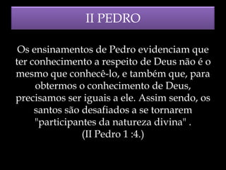 II PEDRO
Os ensinamentos de Pedro evidenciam que
ter conhecimento a respeito de Deus não é o
mesmo que conhecê-lo, e também que, para
obtermos o conhecimento de Deus,
precisamos ser iguais a ele. Assim sendo, os
santos são desafiados a se tornarem
"participantes da natureza divina" .
(II Pedro 1 :4.)

 