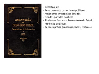 - Decretos-leis
- Pena de morte para crimes políticos
- Autonomia limitada aos estados
- Fim dos partidos políticos
- Sindicatos ficaram sob o controle do Estado
- Proibição de greves
- Censura prévia (imprensa, livros, teatro...)

 