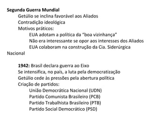 Segunda Guerra Mundial
Getúlio se inclina favorável aos Aliados
Contradição ideológica
Motivos práticos:
EUA adotam a política da “boa vizinhança”
Não era interessante se opor aos interesses dos Aliados
EUA colaboram na construção da Cia. Siderúrgica
Nacional
1942: Brasil declara guerra ao Eixo
Se intensifica, no país, a luta pela democratização
Getúlio cede às pressões pela abertura política
Criação de partidos:
União Democrática Nacional (UDN)
Partido Comunista Brasileiro (PCB)
Partido Trabalhista Brasileiro (PTB)
Partido Social Democrático (PSD)

 