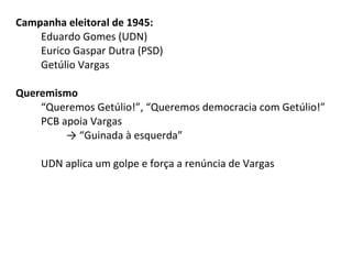 Campanha eleitoral de 1945:
Eduardo Gomes (UDN)
Eurico Gaspar Dutra (PSD)
Getúlio Vargas
Queremismo
“Queremos Getúlio!”, “Queremos democracia com Getúlio!”
PCB apoia Vargas
→ “Guinada à esquerda”
UDN aplica um golpe e força a renúncia de Vargas

 