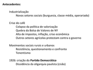 Antecedentes:
Industrialização
Novos setores sociais (burguesia, classe média, operariado)
Crise do café
Colapso da política de valorização
Quebra da Bolsa de Valores de NY
Alta de impostos, inflação, crise econômica
Outros setores agrícolas protestam contra o governo
Movimentos sociais rurais e urbanos
Resistência, questionamento e confronto
Tenentismo
1926: criação do Partido Democrático
Dissidência da oligarquia paulista (cisão)

 