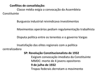 Conflitos de consolidação:
Classe média exigia a convocação da Assembleia
Constituinte
Burguesia industrial reivindicava investimentos
Movimentos operários pediam regulamentação trabalhista
Disputa política entre os tenentes e o governo Vargas
Insatisfação das elites regionais com a política
centralizadora
SP: Revolução Constitucionalista de 1932
Exigiam convocação imediata da Constituinte
MMDC: morte de 4 jovens opositores
9 de julho de 1932
Tropas federais derrotam o movimento

 