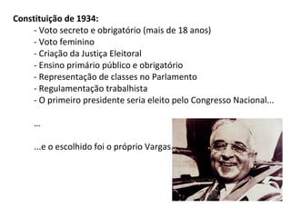 Constituição de 1934:
- Voto secreto e obrigatório (mais de 18 anos)
- Voto feminino
- Criação da Justiça Eleitoral
- Ensino primário público e obrigatório
- Representação de classes no Parlamento
- Regulamentação trabalhista
- O primeiro presidente seria eleito pelo Congresso Nacional...
…
...e o escolhido foi o próprio Vargas.

 