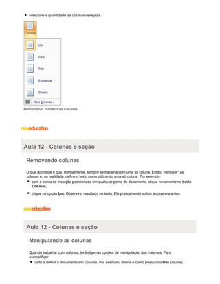 selecione a quantidade de colunas desejada.

Definindo o número de colunas

Aula 12 - Colunas e seção
Removendo colunas
O que acontece é que, normalmente, sempre se trabalha com uma só coluna. Então, "remover" as
colunas é, na realidade, definir o texto como utilizando uma só coluna. Por exemplo:
com o ponto de inserção posicionado em qualquer ponto do documento, clique novamente no botão
Colunas;
clique na opção Um. Observe o resultado no texto. Ele praticamente voltou ao que era antes.

Aula 12 - Colunas e seção
Manipulando as colunas
Quando trabalhar com colunas, terá algumas opções de manipulação das mesmas. Para
exemplificar:
volte a definir o documento em colunas. Por exemplo, defina-o como possuindo três colunas.

 