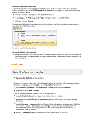 Inserindo uma quebra de coluna
Assim como acontece com as páginas, também poderá mudar de coluna antes da chegada da
quebra automática, é o chamado Quebra Manual de Coluna, que segue os mesmos conceitos da
quebra de página manual.
posicione o cursor em qualquer ponto da primeira coluna;
na guia Layout de Página, grupo Configurar Página, clique no botão Quebras;
selecione a opção Coluna.
Imediatamente é iniciada uma nova coluna, deixando livre o final da primeira coluna para posterior
colocação de uma foto ou gráfico.

Inserindo uma Quebra de coluna
Alterando a largura das colunas
Na régua horizontal, posicione o ponteiro do mouse nos marcadores de coluna e, quando eles se
transformarem em uma seta branca com duas pontas, clique e arraste até deixar a coluna com a
largura desejada.

Aula 12 - Colunas e seção
A caixa de diálogo Colunas
Para uma formatação mais exata e detalhada das colunas de um texto, utilize a caixa de diálogo
Colunas, onde possui diversas opções de configuração e formatação:
na guia Layout de Página, grupo Configurar Página, clique no botão Colunas;
selecione a opção Mais Colunas.
Entre as opções oferecidas por esta caixa de diálogo, têm-se:
o quadro Predefinidas oferece alguns formatos prontos de colunas;
a caixa de numeração Número de colunas que permite determinar o número de colunas
desejado;
o quadro Largura e espaçamento, permite especificar a largura de cada coluna e a distância
entre elas. Se a opção Colunas de mesma largura estiver desativada, poderá definir a
largura de cada coluna individualmente. Caso esta opção esteja ativada, defina uma só
largura para todas as colunas;
a opção Linha entre colunas, desenha uma linha vertical entre as colunas;

 