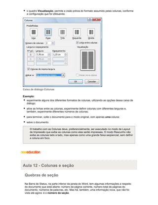 o quadro Visualização, permite a visão prévia do formato assumido pelas colunas, conforme
a configuração que for efetuando.

Caixa de diálogo Colunas
Exemplo:
experimente alguns dos diferentes formatos de colunas, utilizando as opções dessa caixa de
diálogo;
ative as linhas entre as colunas, experimente definir colunas com diferentes larguras e,
também, experimente diferentes números de colunas;
para terminar, volte o documento para o modo original, com apenas uma coluna;
salve o documento.
O trabalho com as Colunas deve, preferencialmente, ser executado no modo de Layout
de Impressão que exibe as colunas como elas serão impressas. O modo Rascunho não
exibe as colunas lado a lado, mas apenas como uma grande faixa seqüencial, sem definir
a coluna em foco.

Aula 12 - Colunas e seção
Quebras de seção
Na Barra de Status, na parte inferior da janela do Word, tem algumas informações a respeito
do documento que está aberto: número da página corrente, número total de páginas do
documento, números de palavras, etc. Mas há, também, uma informação nova, que não foi
vista até agora: é o número da seção.

 