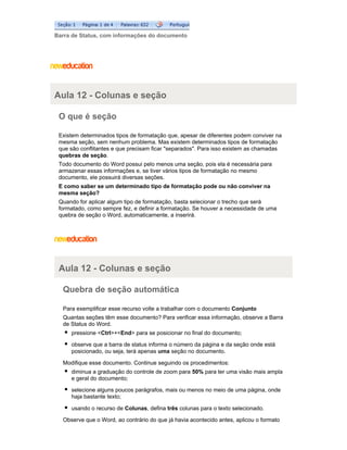 Barra de Status, com informações do documento

Aula 12 - Colunas e seção
O que é seção
Existem determinados tipos de formatação que, apesar de diferentes podem conviver na
mesma seção, sem nenhum problema. Mas existem determinados tipos de formatação
que são conflitantes e que precisam ficar "separados". Para isso existem as chamadas
quebras de seção.
Todo documento do Word possui pelo menos uma seção, pois ela é necessária para
armazenar essas informações e, se tiver vários tipos de formatação no mesmo
documento, ele possuirá diversas seções.
E como saber se um determinado tipo de formatação pode ou não conviver na
mesma seção?
Quando for aplicar algum tipo de formatação, basta selecionar o trecho que será
formatado, como sempre fez, e definir a formatação. Se houver a necessidade de uma
quebra de seção o Word, automaticamente, a inserirá.

Aula 12 - Colunas e seção
Quebra de seção automática
Para exemplificar esse recurso volte a trabalhar com o documento Conjunto
Quantas seções têm esse documento? Para verificar essa informação, observe a Barra
de Status do Word.
pressione <Ctrl>+<End> para se posicionar no final do documento;
observe que a barra de status informa o número da página e da seção onde está
posicionado, ou seja, terá apenas uma seção no documento.
Modifique esse documento. Continue seguindo os procedimentos:
diminua a graduação do controle de zoom para 50% para ter uma visão mais ampla
e geral do documento;
selecione alguns poucos parágrafos, mais ou menos no meio de uma página, onde
haja bastante texto;
usando o recurso de Colunas, defina três colunas para o texto selecionado.
Observe que o Word, ao contrário do que já havia acontecido antes, aplicou o formato

 