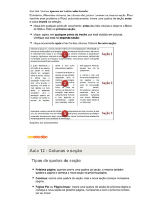 das três colunas apenas ao trecho selecionado.
Entretanto, diferentes números de colunas não podem conviver na mesma seção. Para
resolver esse problema o Word, automaticamente, insere uma quebra de seção antes
e outra depois da seleção.
clique em qualquer ponto do documento, antes das três colunas e observe a Barra
de Status. Está na primeira seção;
clique, agora, em qualquer ponto do trecho que está dividido em colunas.
Verifique que está na segunda seção;
clique novamente após o trecho das colunas. Está na terceira seção.

Seções do documento

Aula 12 - Colunas e seção
Tipos de quebra de seção
Próxima página: quando ocorre uma quebra de seção, a mesma também
quebra a página e começa a nova seção na próxima página;
Contínua: ocorre uma quebra de seção, mas a nova seção começa na mesma
página;
Página Par ou Página Impar: insere uma quebra de seção de próxima página e
começa a nova seção na próxima página, numerando-a com o próximo número
par ou ímpar.

 