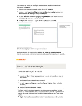 E se tivesse um trecho do texto que precisasse ser impresso no modo de
orientação Paisagem?
posicione o cursor em qualquer ponto dentro da seção 2;
acesse a guia Layout de Página, no grupo Configurar página clique em
Mostrar caixa de diálogo Configurar Página;
na guia Margens altere a orientação para Paisagem, que fará com que o
texto seja impresso com a folha "deitada";
em Aplicar a: selecione a opção Nesta seção e clique em OK.

Orientação da página alterada apenas na seção
Automaticamente, foi inserida uma quebra de seção de próxima página,
ficando aquele texto, anteriormente selecionado, sozinho na página em questão.

Aula 12 - Colunas e seção
Quebra de seção manual
pressione <Ctrl>+<End> para posicionar o ponto de inserção no final do
documento;
verifique o número da seção em que está;
na guia Layout de Página, grupo Configurar Página, clique no botão
Quebras;
selecione a opção Próxima Página.
Verifique que foi inserida uma quebra de seção de próxima página (olhe o
número na Barra de Status), o que equivale a uma quebra de página manual
e ainda permitirá, eventualmente, uma formatação especial para essa nova
seção;
Digite algumas frases aleatórias nesta nova seção e salve o documento.

 